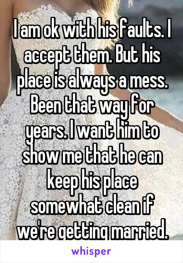 I am ok with his faults. I accept them. But his place is always a mess. Been that way for years. I want him to show me that he can keep his place somewhat clean if we're getting married.