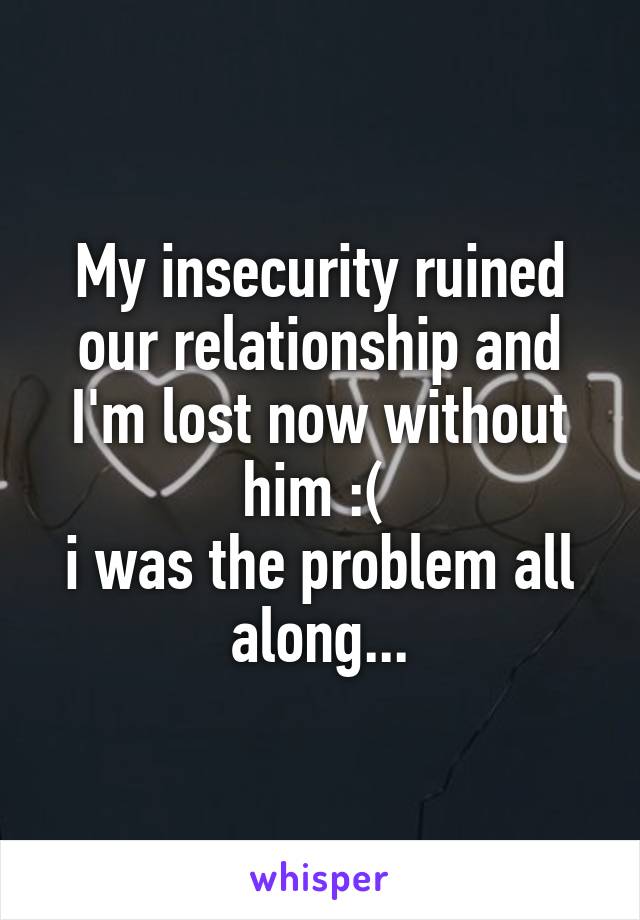 My insecurity ruined our relationship and I'm lost now without him :( 
i was the problem all along...