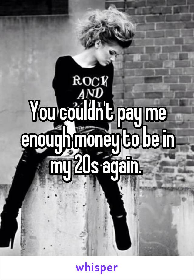 You couldn't pay me enough money to be in my 20s again. 