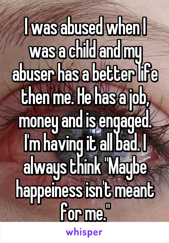 I was abused when I was a child and my abuser has a better life then me. He has a job, money and is engaged. I'm having it all bad. I always think "Maybe happeiness isn't meant for me."