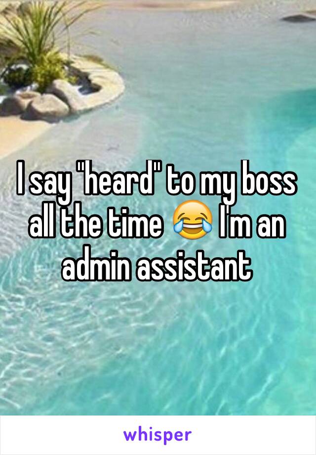 I say "heard" to my boss all the time ðŸ˜‚ I'm an admin assistant 