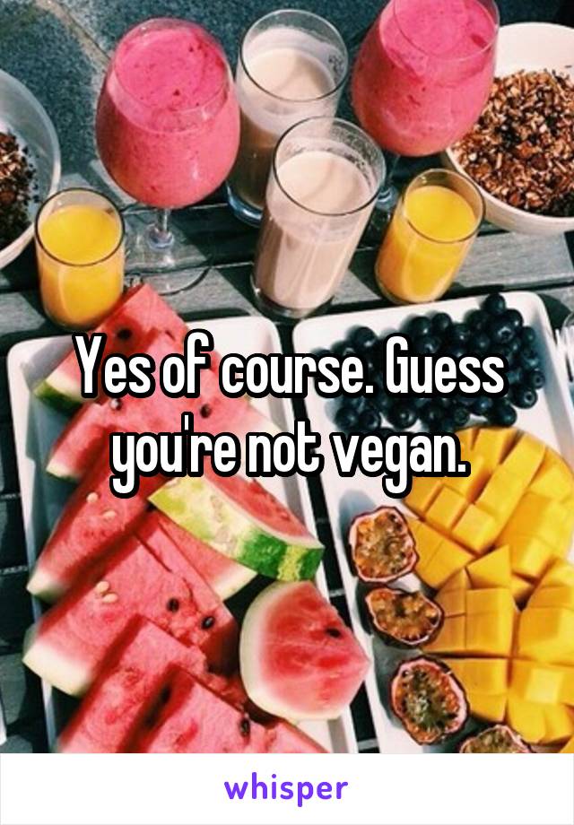 Yes of course. Guess you're not vegan.