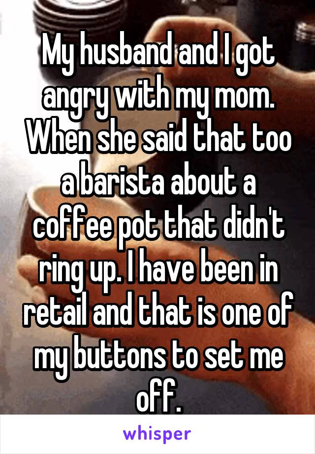 My husband and I got angry with my mom. When she said that too a barista about a coffee pot that didn't ring up. I have been in retail and that is one of my buttons to set me off.