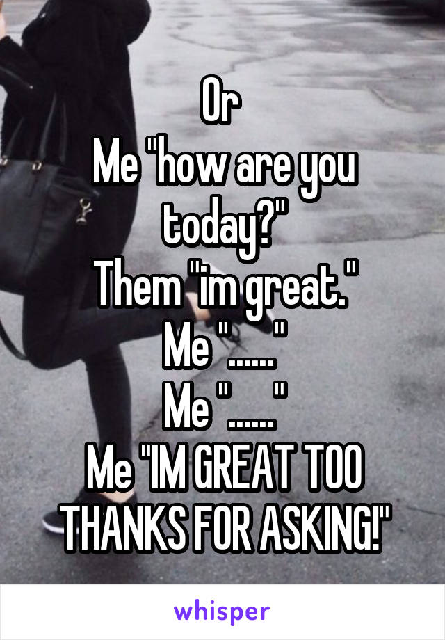 Or 
Me "how are you today?"
Them "im great."
Me "......"
Me "......"
Me "IM GREAT TOO THANKS FOR ASKING!"