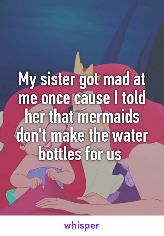 My sister got mad at me once cause I told her that mermaids don't make the water bottles for us 