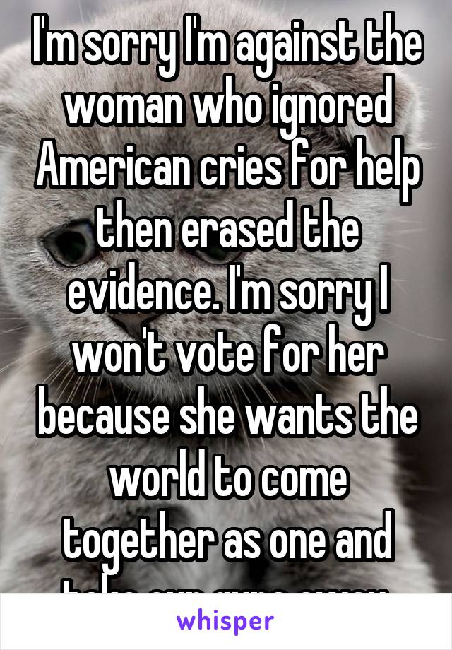 I'm sorry I'm against the woman who ignored American cries for help then erased the evidence. I'm sorry I won't vote for her because she wants the world to come together as one and take our guns away.