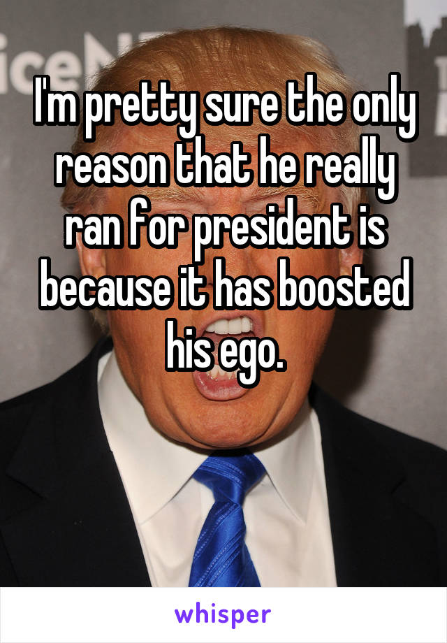I'm pretty sure the only reason that he really ran for president is because it has boosted his ego.



