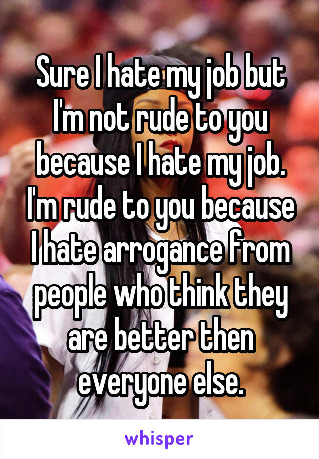 Sure I hate my job but I'm not rude to you because I hate my job. I'm rude to you because I hate arrogance from people who think they are better then everyone else.