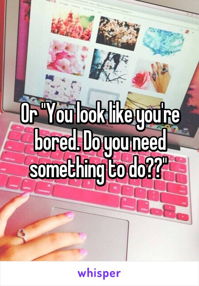 Or "You look like you're bored. Do you need something to do??" 