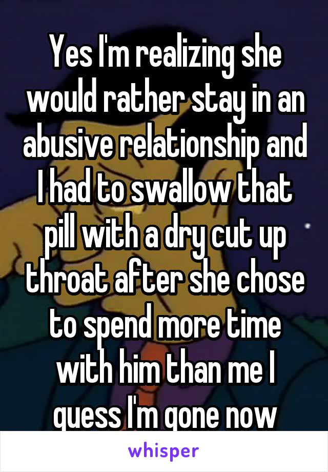 Yes I'm realizing she would rather stay in an abusive relationship and I had to swallow that pill with a dry cut up throat after she chose to spend more time with him than me I guess I'm gone now