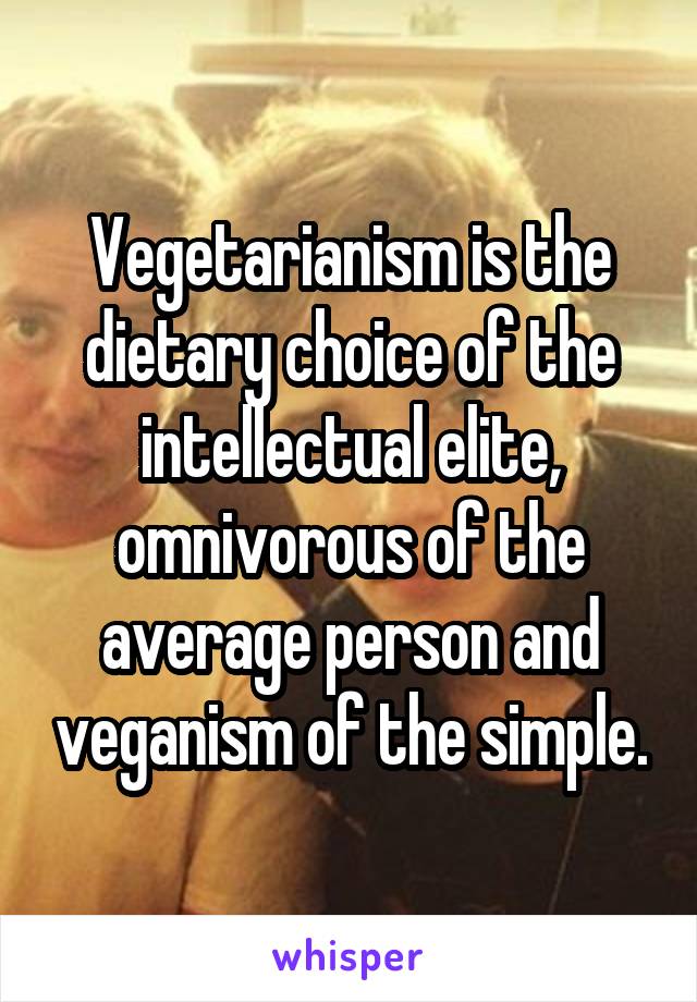 Vegetarianism is the dietary choice of the intellectual elite, omnivorous of the average person and veganism of the simple.