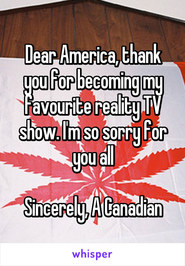 Dear America, thank you for becoming my favourite reality TV show. I'm so sorry for you all

Sincerely, A Canadian
