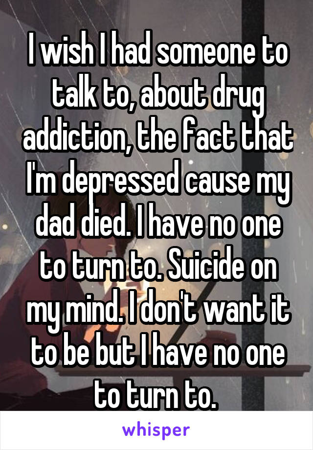 I wish I had someone to talk to, about drug addiction, the fact that I'm depressed cause my dad died. I have no one to turn to. Suicide on my mind. I don't want it to be but I have no one to turn to. 