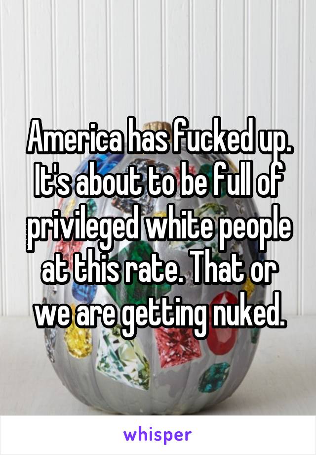 America has fucked up. It's about to be full of privileged white people at this rate. That or we are getting nuked.