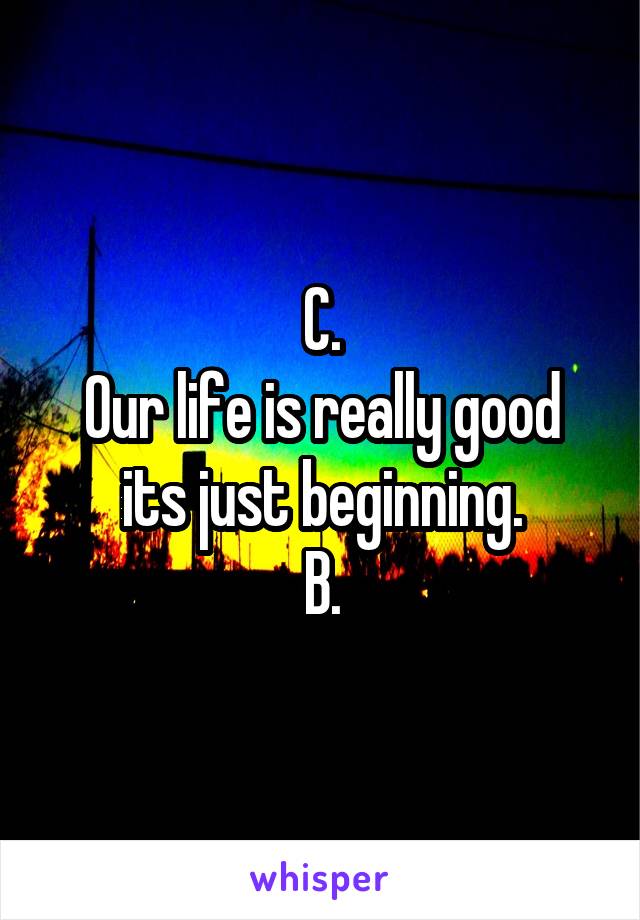 C.
Our life is really good its just beginning.
B.