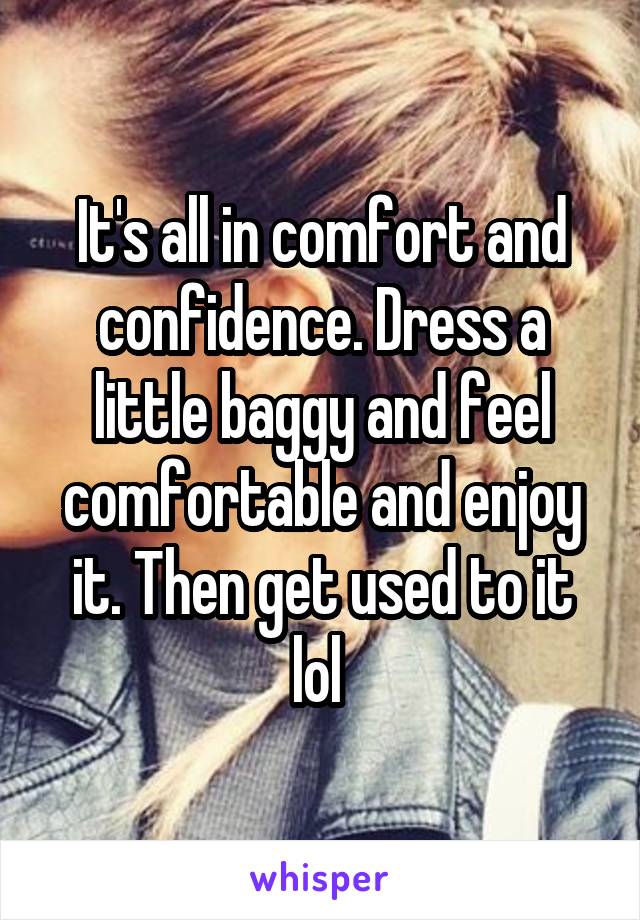 It's all in comfort and confidence. Dress a little baggy and feel comfortable and enjoy it. Then get used to it lol 