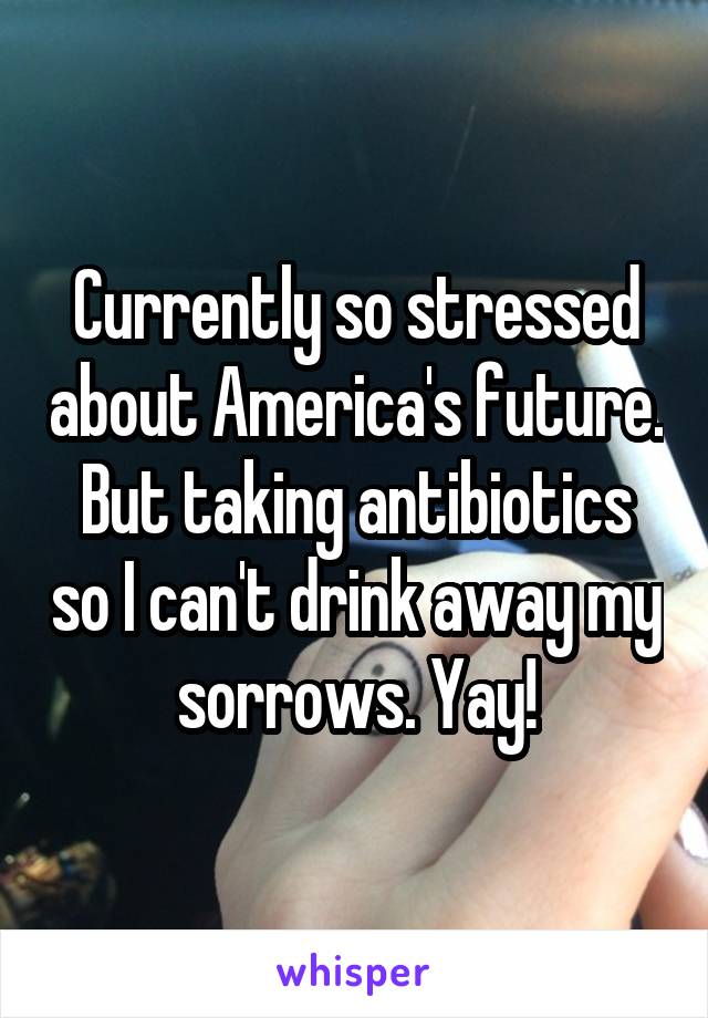 Currently so stressed about America's future. But taking antibiotics so I can't drink away my sorrows. Yay!
