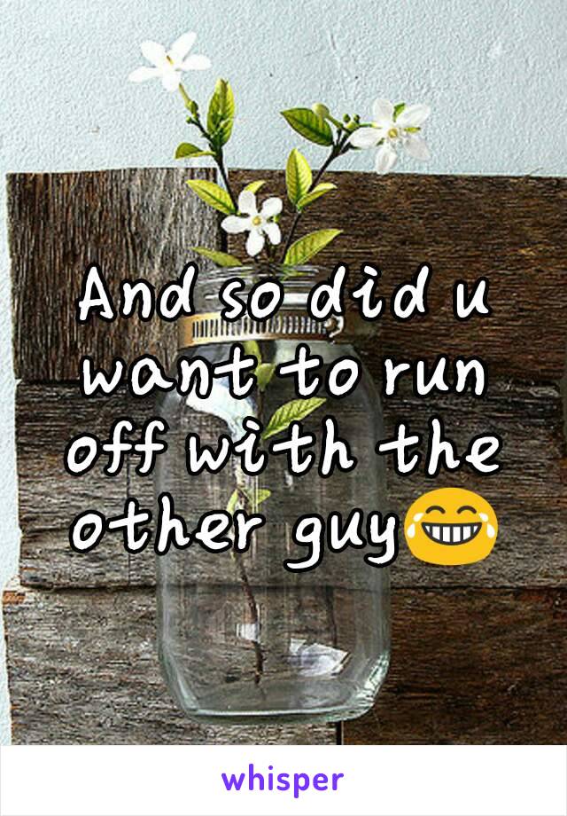 And so did u want to run off with the other guy😂