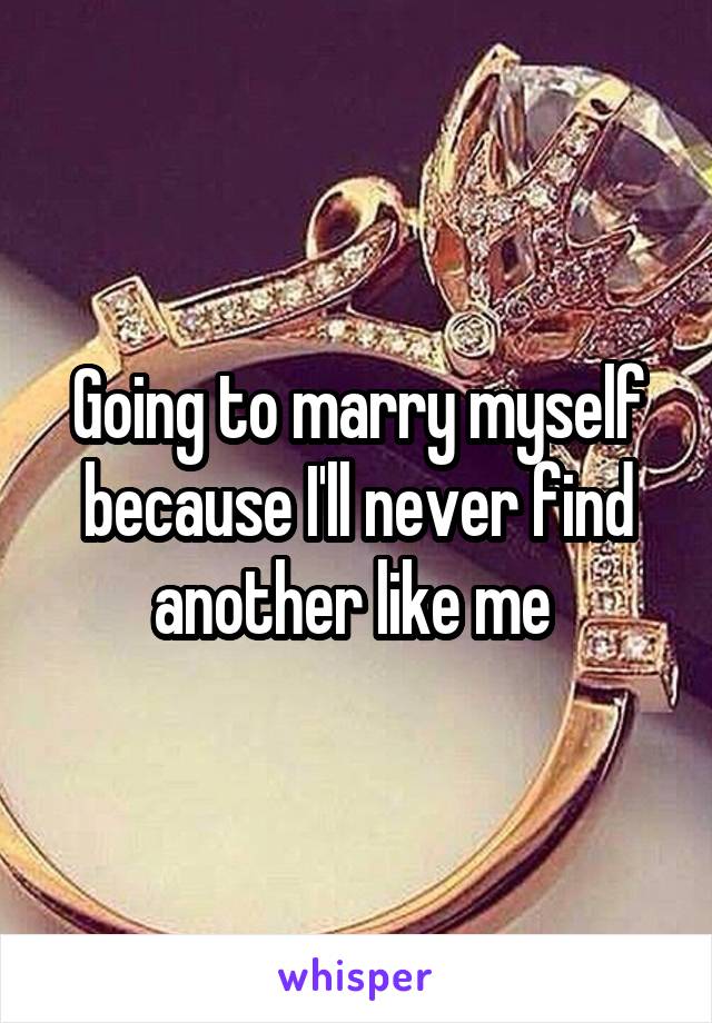 Going to marry myself because I'll never find another like me 