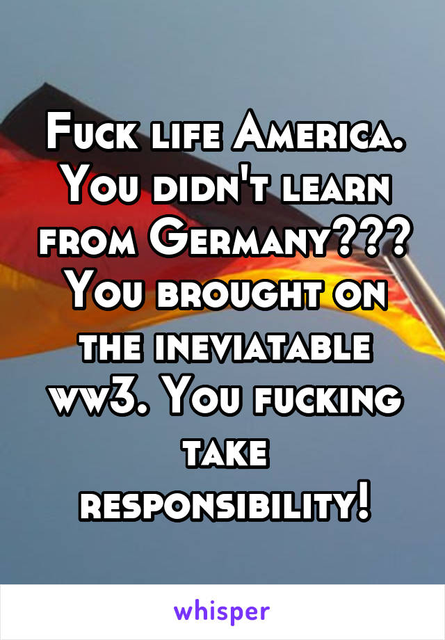 Fuck life America. You didn't learn from Germany??? You brought on the ineviatable ww3. You fucking take responsibility!