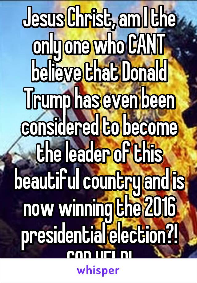 Jesus Christ, am I the only one who CANT believe that Donald Trump has even been considered to become the leader of this beautiful country and is now winning the 2016 presidential election?! GOD HELP!