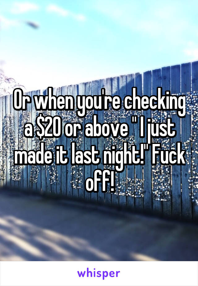 Or when you're checking a $20 or above " I just made it last night!" Fuck off!