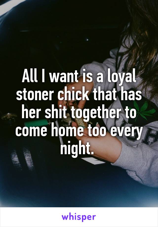 All I want is a loyal stoner chick that has her shit together to come home too every night. 