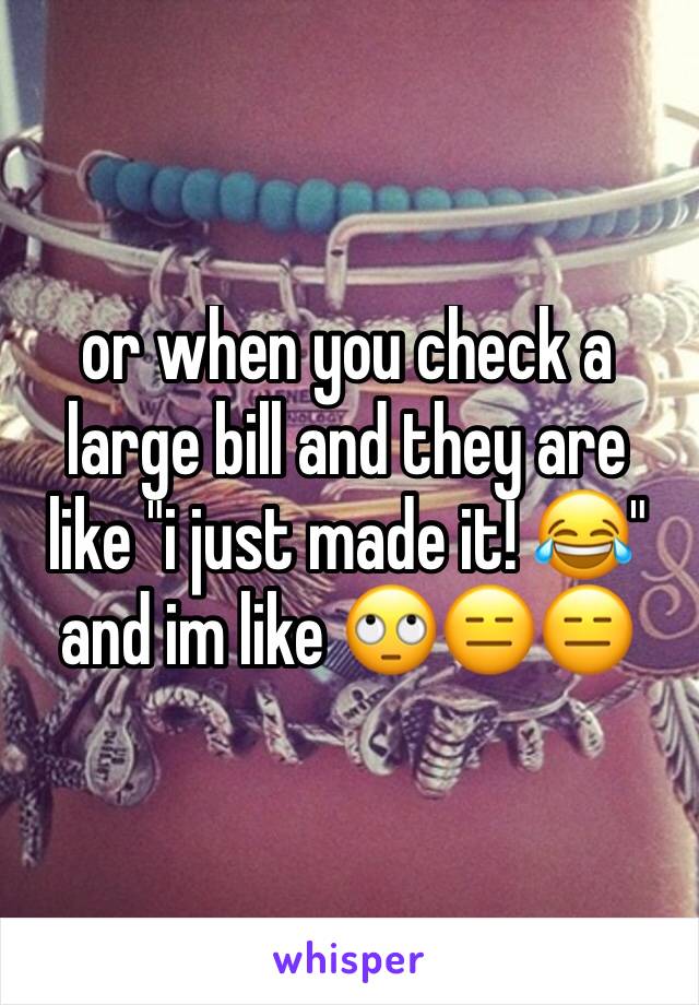 or when you check a large bill and they are like "i just made it! 😂" and im like 🙄😑😑