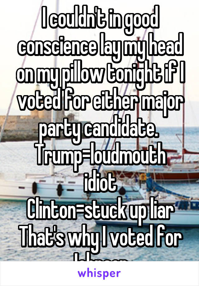 I couldn't in good conscience lay my head on my pillow tonight if I voted for either major party candidate. 
Trump=loudmouth idiot
Clinton=stuck up liar
That's why I voted for Johnson.