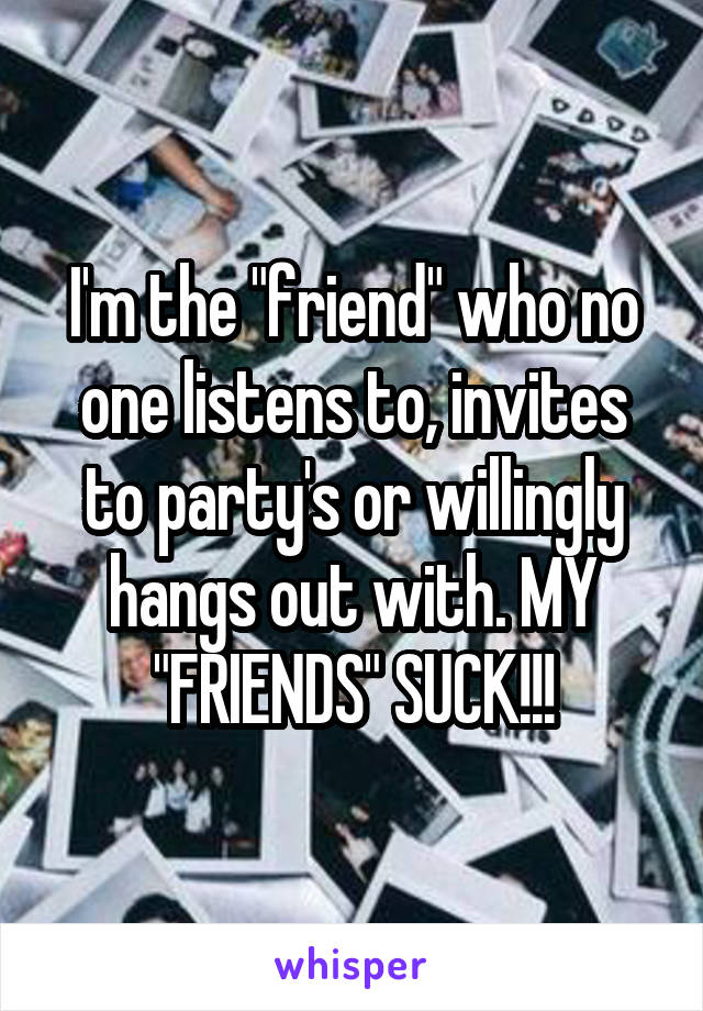 I'm the "friend" who no one listens to, invites to party's or willingly hangs out with. MY "FRIENDS" SUCK!!!