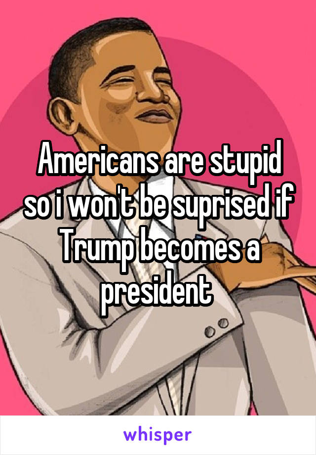 Americans are stupid so i won't be suprised if Trump becomes a president 