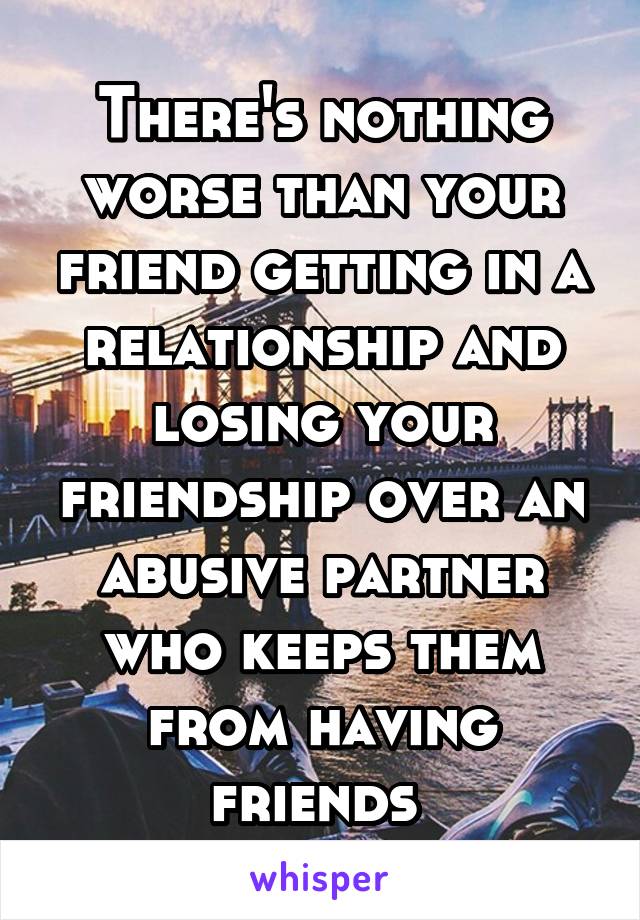 There's nothing worse than your friend getting in a relationship and losing your friendship over an abusive partner who keeps them from having friends 