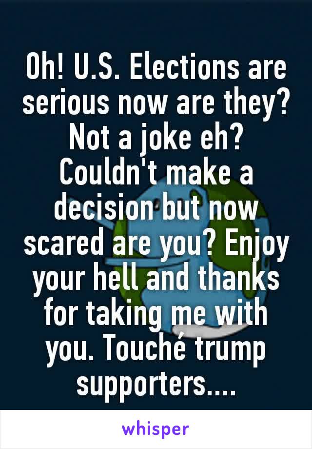Oh! U.S. Elections are serious now are they? Not a joke eh? Couldn't make a decision but now scared are you? Enjoy your hell and thanks for taking me with you. Touché trump supporters....