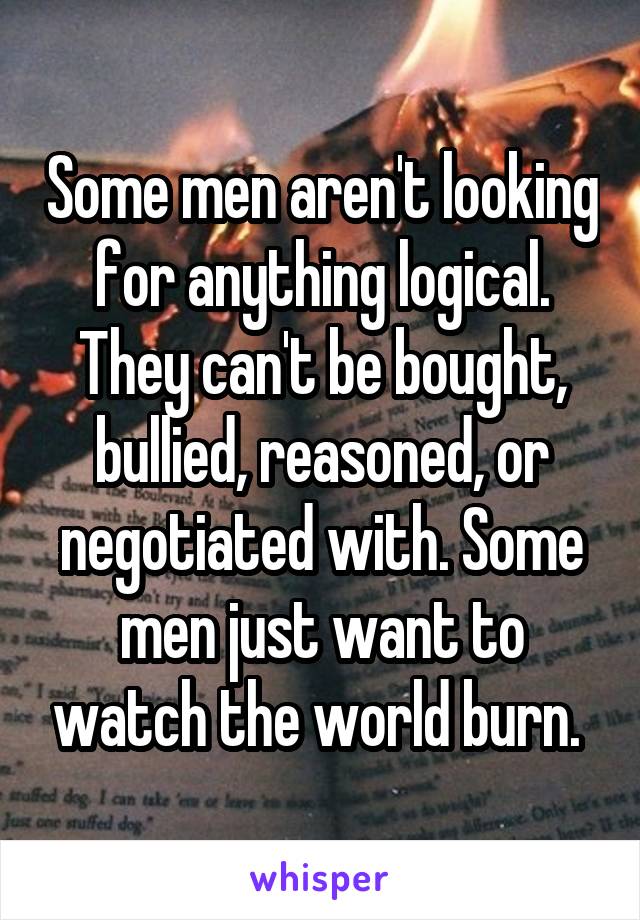 Some men aren't looking for anything logical. They can't be bought, bullied, reasoned, or negotiated with. Some men just want to watch the world burn. 