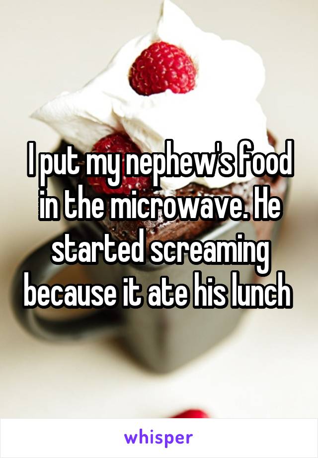 I put my nephew's food in the microwave. He started screaming because it ate his lunch 