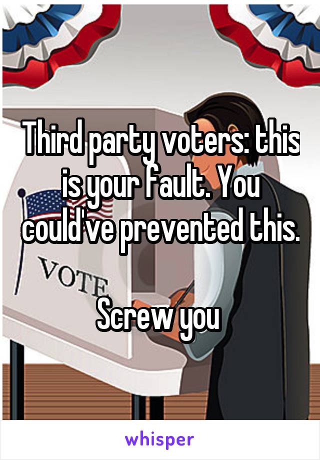 Third party voters: this is your fault. You could've prevented this. 
Screw you 