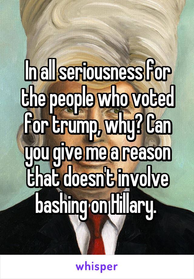 In all seriousness for the people who voted for trump, why? Can you give me a reason that doesn't involve bashing on Hillary. 