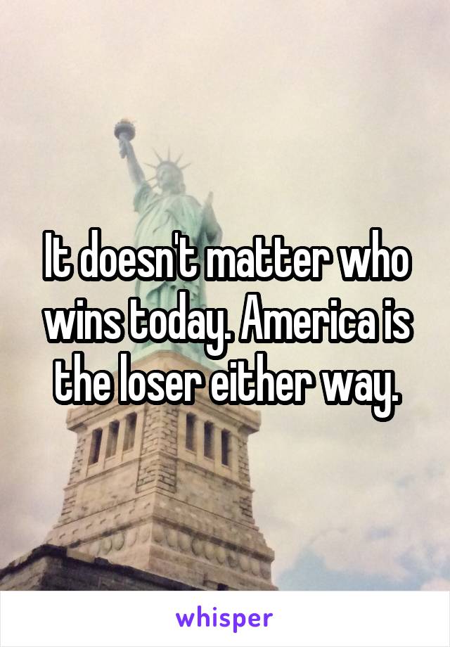 It doesn't matter who wins today. America is the loser either way.