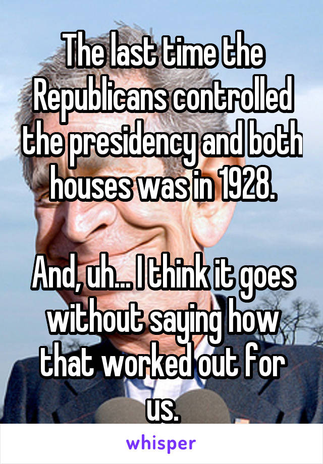 The last time the Republicans controlled the presidency and both houses was in 1928.

And, uh... I think it goes without saying how that worked out for us.
