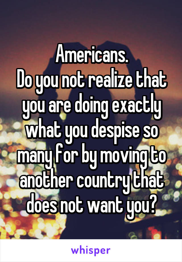 Americans.
Do you not realize that you are doing exactly what you despise so many for by moving to another country that does not want you?