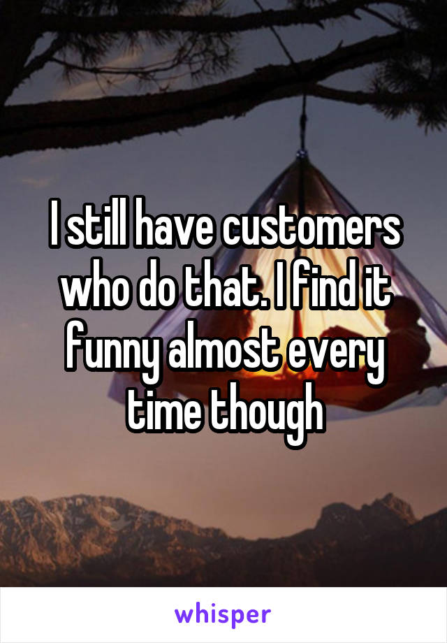 I still have customers who do that. I find it funny almost every time though