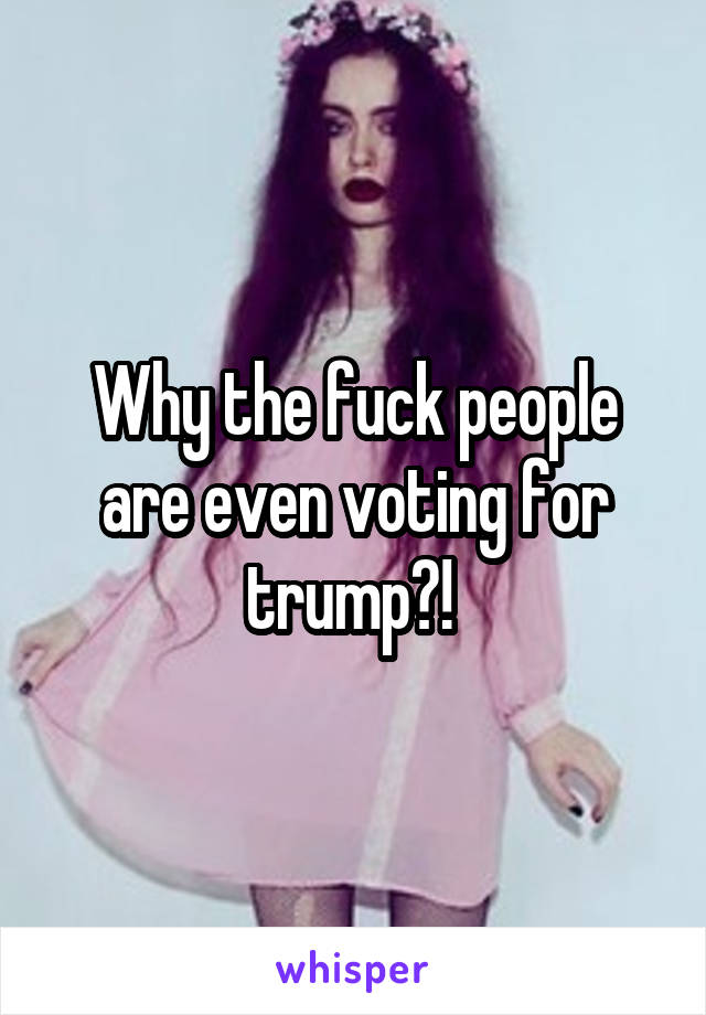 Why the fuck people are even voting for trump?! 