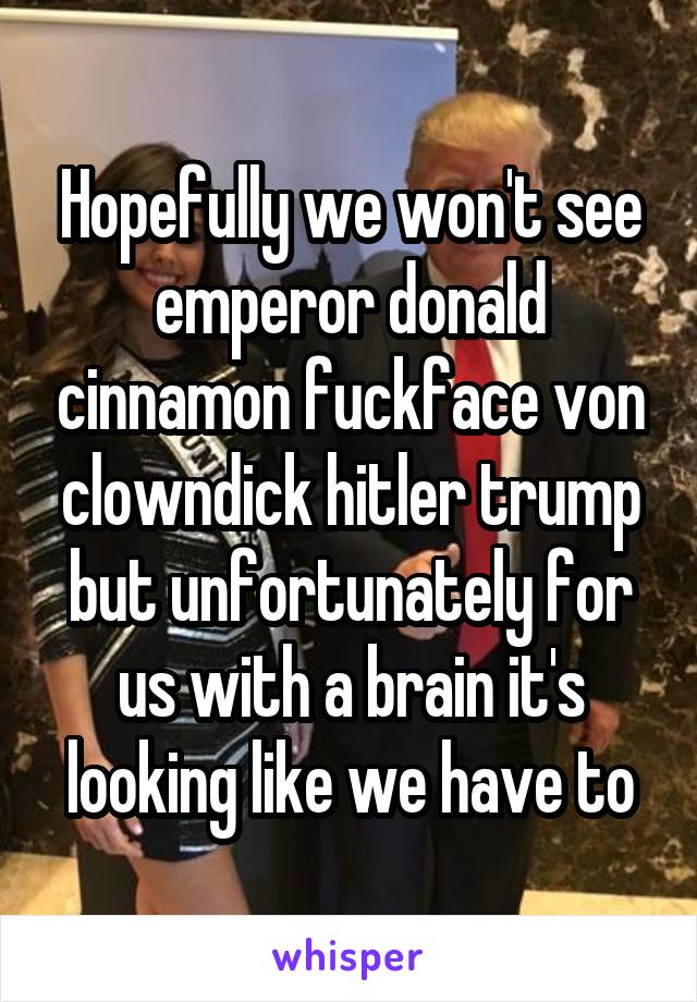 Hopefully we won't see emperor donald cinnamon fuckface von clowndick hitler trump but unfortunately for us with a brain it's looking like we have to