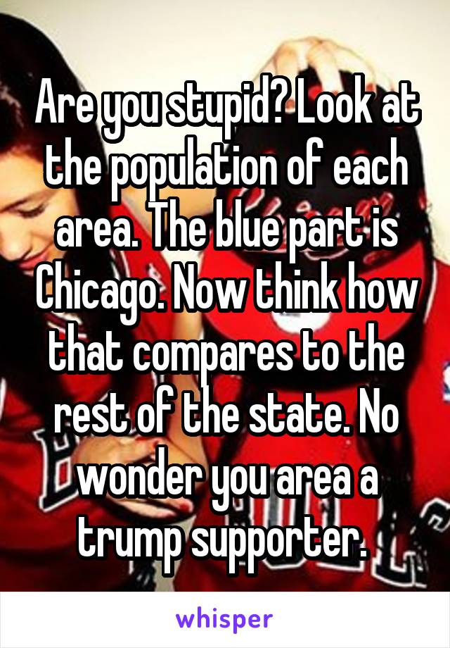Are you stupid? Look at the population of each area. The blue part is Chicago. Now think how that compares to the rest of the state. No wonder you area a trump supporter. 