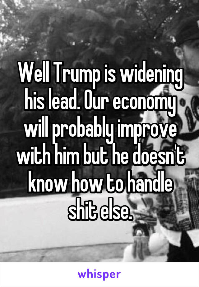 Well Trump is widening his lead. Our economy will probably improve with him but he doesn't know how to handle shit else.