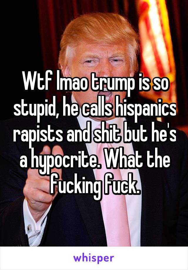 Wtf lmao trump is so stupid, he calls hispanics rapists and shit but he's a hypocrite. What the fucking fuck.