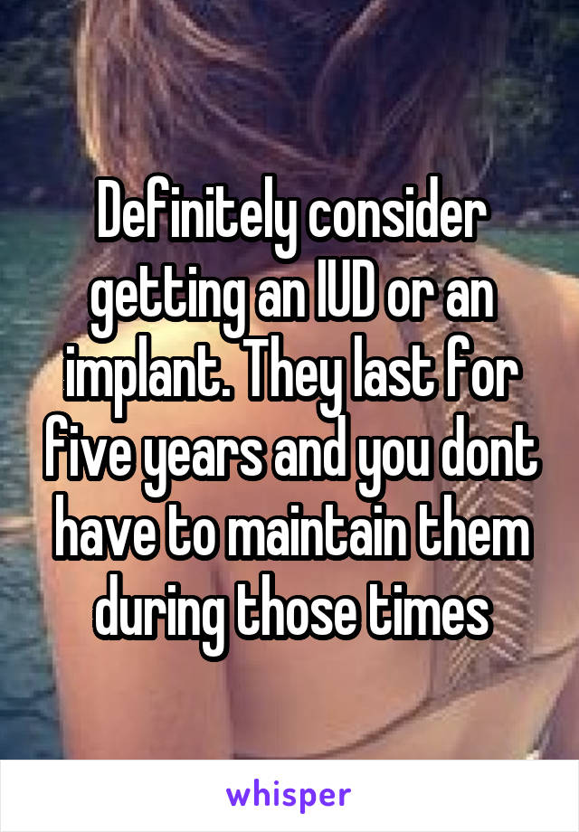 Definitely consider getting an IUD or an implant. They last for five years and you dont have to maintain them during those times