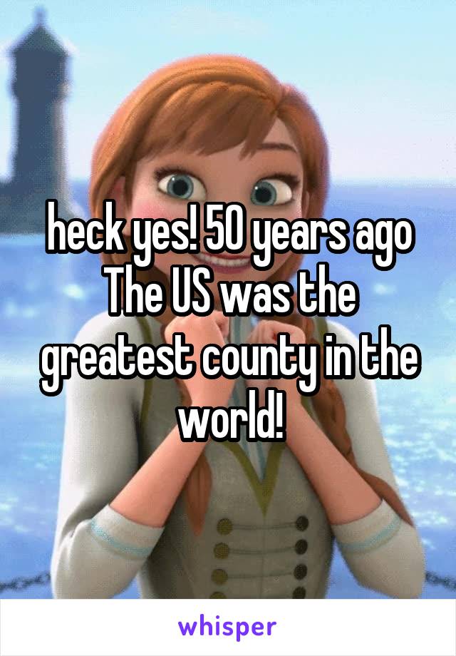 heck yes! 50 years ago The US was the greatest county in the world!