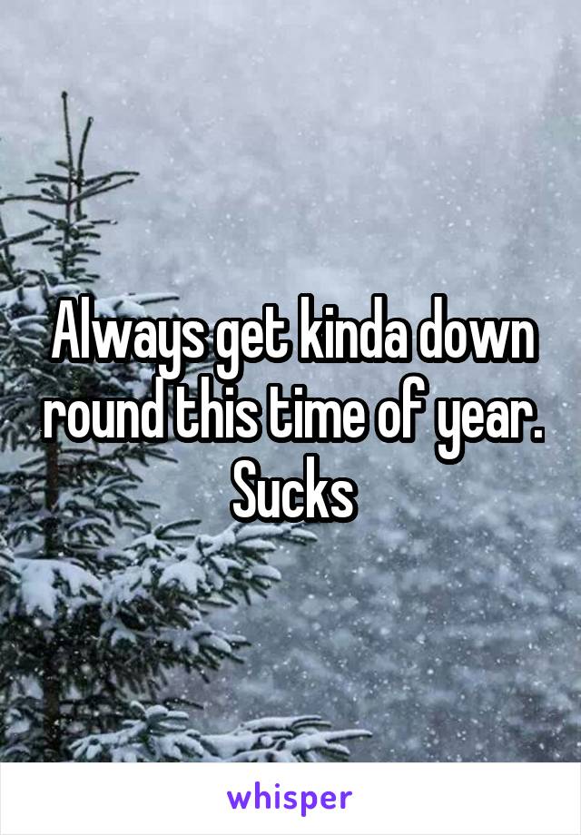 Always get kinda down round this time of year. Sucks