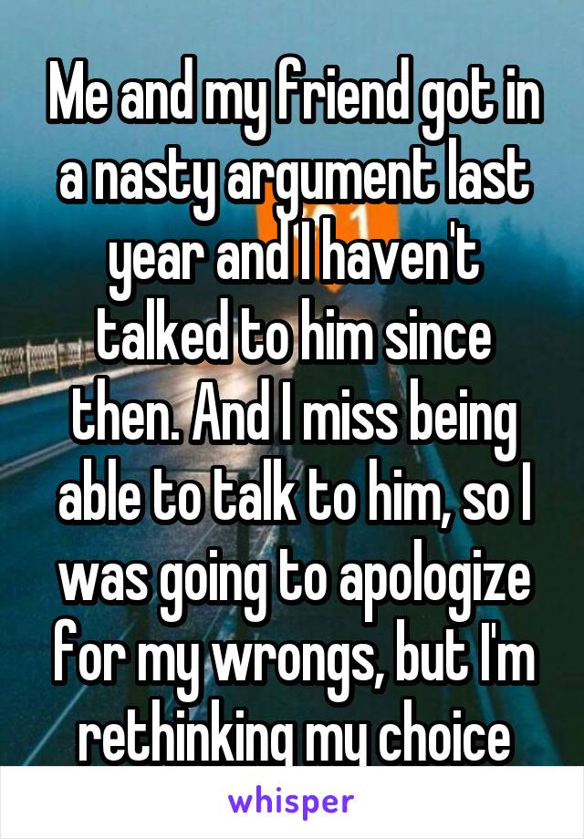 Me and my friend got in a nasty argument last year and I haven't talked to him since then. And I miss being able to talk to him, so I was going to apologize for my wrongs, but I'm rethinking my choice